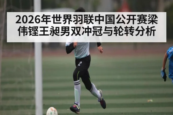 2026年世界羽联中国公开赛梁伟铿王昶男双冲冠与轮转分析